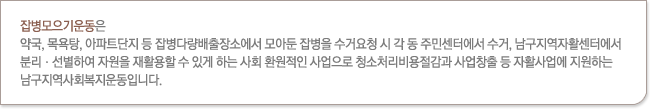 잡병모으기운동은 약국, 목욕탕, 아파트단지 등 잡병다량배출장소에서 모아둔 잡병을 수거요청 시 수거, 분리·선별하여 자원을 재활용할 수 있게 하는 사회 환원적인 사업으로 청소처리비용절감과 사업창출 등 자활사업에 지원하는 남구지역사회복지운동입니다.